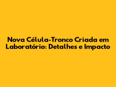 Nova Célula-Tronco Criada em Laboratório: Detalhes e Impacto