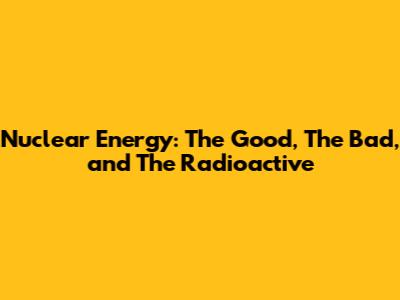 Nuclear Energy: The Good, The Bad, and The Radioactive