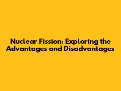 Nuclear Fission: Exploring the Advantages and Disadvantages