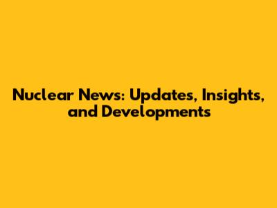 Nuclear News: Updates, Insights, and Developments