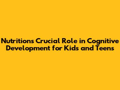 Nutrition's Crucial Role in Cognitive Development for Kids and Teens