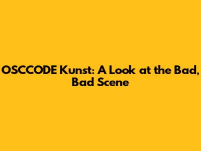 OSCCODE Kunst: A Look at the Bad, Bad Scene