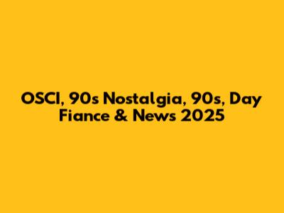 OSCI, 90s Nostalgia, 90's, Day Fiance & News 2025