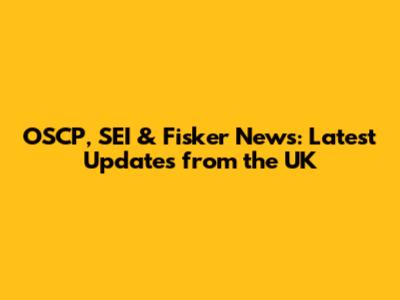 OSCP, SEI & Fisker News: Latest Updates from the UK