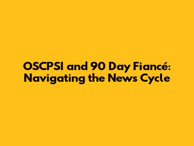 OSCPSI and 90 Day Fiancé: Navigating the News Cycle