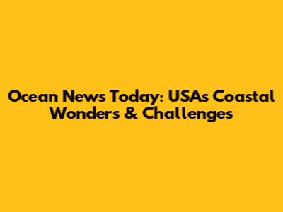Ocean News Today: USA's Coastal Wonders & Challenges