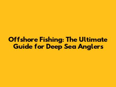 Offshore Fishing: The Ultimate Guide for Deep Sea Anglers