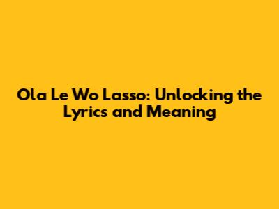 Ola Le Wo Lasso: Unlocking the Lyrics and Meaning