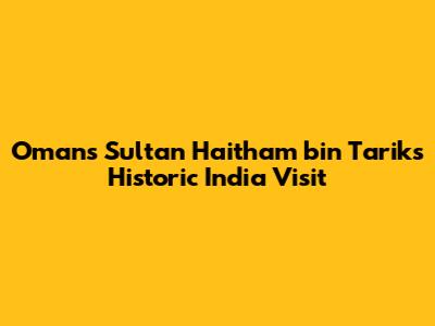Oman's Sultan Haitham bin Tarik's Historic India Visit