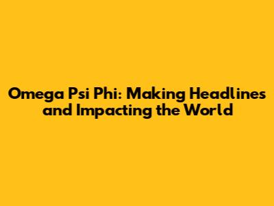 Omega Psi Phi: Making Headlines and Impacting the World
