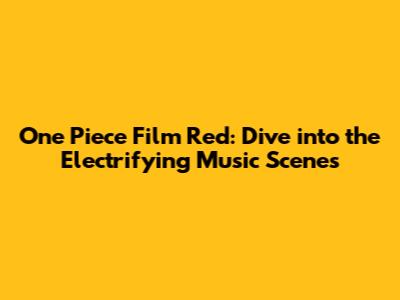 One Piece Film Red: Dive into the Electrifying Music Scenes