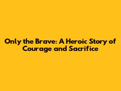 Only the Brave: A Heroic Story of Courage and Sacrifice