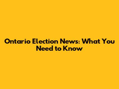 Ontario Election News: What You Need to Know