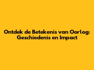 Ontdek de Betekenis van Oorlog: Geschiedenis en Impact
