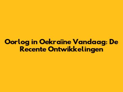 Oorlog in Oekraïne Vandaag: De Recente Ontwikkelingen