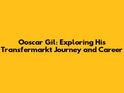 Ooscar Gil: Exploring His Transfermarkt Journey and Career