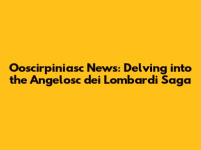 Ooscirpiniasc News: Delving into the Angelosc dei Lombardi Saga