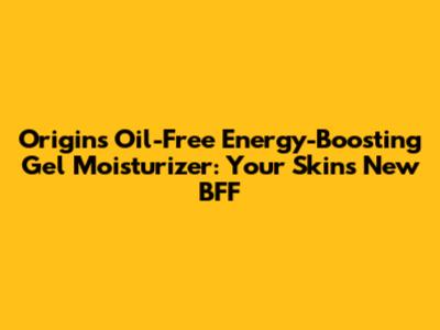 Origins Oil-Free Energy-Boosting Gel Moisturizer: Your Skin's New BFF