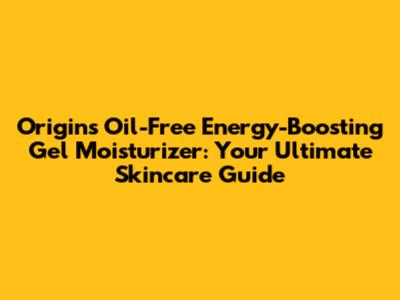 Origins Oil-Free Energy-Boosting Gel Moisturizer: Your Ultimate Skincare Guide