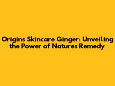 Origins Skincare Ginger: Unveiling the Power of Nature's Remedy