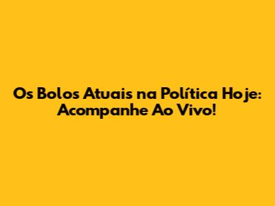 Os Bolos Atuais na Política Hoje: Acompanhe Ao Vivo!