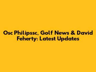 Osc Philipssc, Golf News & David Feherty: Latest Updates