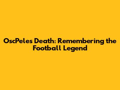 OscPele's Death: Remembering the Football Legend