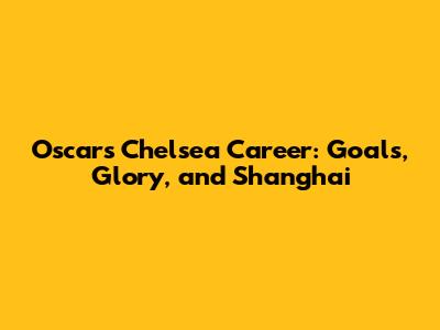 Oscar's Chelsea Career: Goals, Glory, and Shanghai
