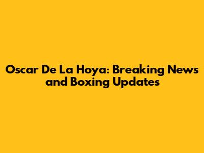 Oscar De La Hoya: Breaking News and Boxing Updates