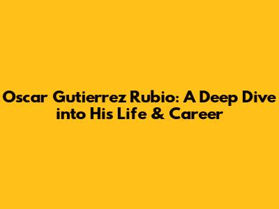 Oscar Gutierrez Rubio: A Deep Dive into His Life & Career