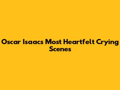 Oscar Isaac's Most Heartfelt Crying Scenes
