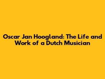 Oscar Jan Hoogland: The Life and Work of a Dutch Musician