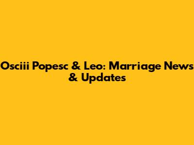 Osciii Popesc & Leo: Marriage News & Updates