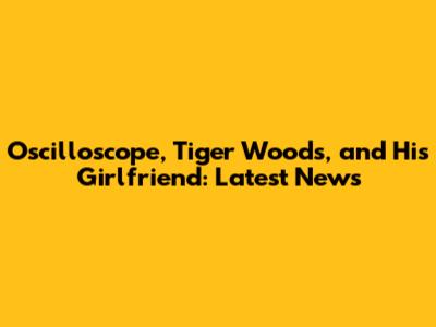 Oscilloscope, Tiger Woods, and His Girlfriend: Latest News