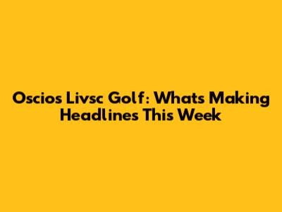 Oscios Livsc Golf: What's Making Headlines This Week