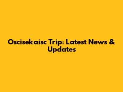 Oscisekaisc Trip: Latest News & Updates