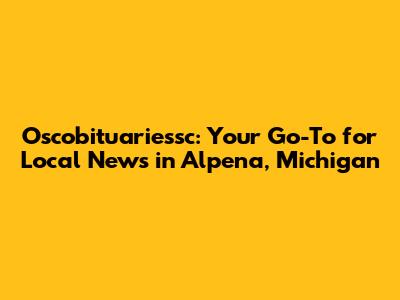 Oscobituariessc: Your Go-To for Local News in Alpena, Michigan