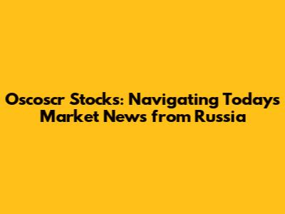 Oscoscr Stocks: Navigating Today's Market News from Russia