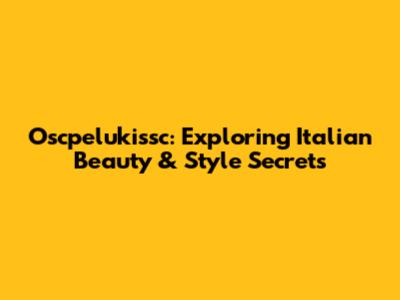 Oscpelukissc: Exploring Italian Beauty & Style Secrets
