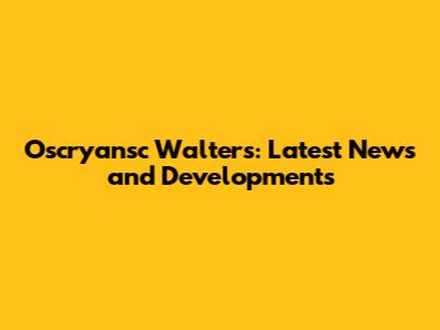 Oscryansc Walters: Latest News and Developments
