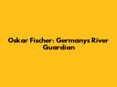 Oskar Fischer: Germany's River Guardian