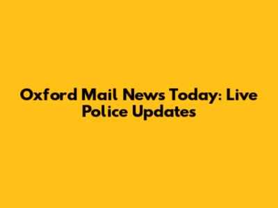 Oxford Mail News Today: Live Police Updates