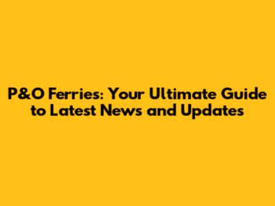 P&O Ferries: Your Ultimate Guide to Latest News and Updates
