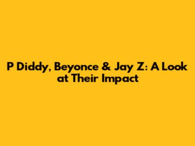 P Diddy, Beyonce & Jay Z: A Look at Their Impact
