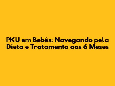PKU em Bebês: Navegando pela Dieta e Tratamento aos 6 Meses
