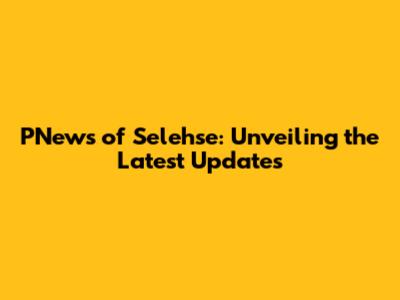 PNews of Selehse: Unveiling the Latest Updates