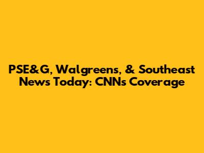 PSE&G, Walgreens, & Southeast News Today: CNN's Coverage