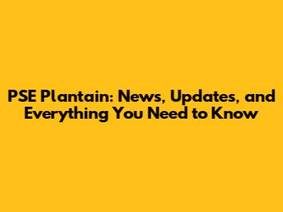 PSE Plantain: News, Updates, and Everything You Need to Know