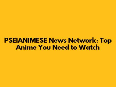 PSEIANIMESE News Network: Top Anime You Need to Watch
