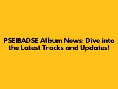 PSEIBADSE Album News: Dive into the Latest Tracks and Updates!